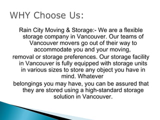 Rain City Moving & Storage:- We are a flexible
    storage company in Vancouver. Our teams of
       Vancouver movers go out of their way to
        accommodate you and your moving,
removal or storage preferences. Our storage facility
  in Vancouver is fully equipped with storage units
   in various sizes to store any object you have in
                   mind. Whatever
belongings you may have, you can be assured that
    they are stored using a high-standard storage
                solution in Vancouver.
 