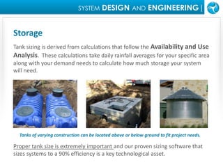 SYSTEMDESIGN ANDENGINEERING|StorageTank sizing is derived from calculations that follow the Availability and Use Analysis.  These calculations take daily rainfall averages for your specific area along with your demand needs to calculate how much storage your system will need.Tanks of varying construction can be located above or below ground to fit project needs.  Proper tank size is extremely important and our proven sizing software that sizes systems to a 90% efficiency is a key technological asset.