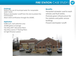 FIRE STATION CASE STUDY|ChallengeReduce the use of municipal water for nonpotable water needs.Reduce stormwater runoff from the site to protect the environment.Attain LEED certification through the USGBC.Application9,000 sq.ft. roof collection area10,000 gallons of storageTwo Wisy WFF 150 vortex filtersTwo Wisy coarse 2" floating filtersUV light filtration systemBenefitsHarvested rainwater used to wash vehicles and flush toilets.Promote green infrastructure for fire stations and public service buildings.Prevent stormwater runoff.