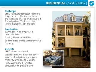 RESIDENTIAL CASE STUDY|ChallengeLEED registered project required a system to collect water from the entire roof area and recycle it for irrigation.  Tank must be located underneath the slab.  Application1,600 gallon belowground concrete tank.4 Wisy downspout filters.Submersible pump with domestic back-up.BenefitsLEED points achieved.Landscaping will need no other source of irrigation upon plant maturity within 1 to 2 years.System designed for later conversion to potable use.