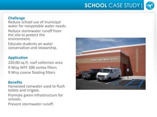 SCHOOL CASE STUDY|ChallengeReduce school use of municipal water for nonpotable water needs.Reduce stormwater runoff from the site to protect the environment.Educate students on water conservation and stewarship.Application220,00 sq.ft. roof collection area9 Wisy WFF 300 vortex filters9 Wisy coarse floating filtersBenefitsHarvested rainwater used to flush toilets and irrigate.Promote green infrastructure for schools.Prevent stormwater runoff.