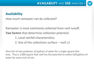 AVAILABILITY ANDUSEANALYSIS |AvailabilityHow much rainwater can be collected?Rainwater is most commonly collected from roof runoff. Two factors that determine collection potential:1. Local rainfall characteristics 	2. Size of the collections surface – roof s.f.  One inch of rain produces .62 gallons of water for a single square foot area.  Thus a 1,000 square foot roof has the potential to collect 620 gallons of water for every inch of rain