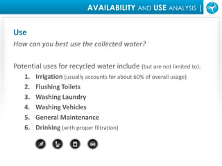 AVAILABILITY ANDUSEANALYSIS |UseHow can you best use the collected water?Potential uses for recycled water include (but are not limited to):Irrigation (usually accounts for about 60% of overall usage)Flushing ToiletsWashing LaundryWashing VehiclesGeneral MaintenanceDrinking (with proper filtration)