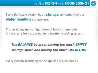 SYSTEMDESIGN ANDENGINEERING|Every Raincycle system has a storage component and a water handling component.  Proper sizing and configuration of both components is necessary for a sustainable rainwater recycling system.  The BALANCE between having too much EMPTYstorage space and having too much OVERFLOWEvery system according to the specific project needs.