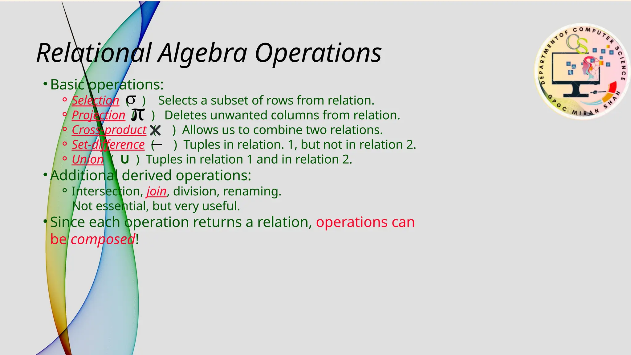• Basic operations:
⚬Selection ( ) Selects a subset of rows from relation.
⚬Projection ( ) Deletes unwanted columns from relation.
⚬Cross-product ( ) Allows us to combine two relations.
⚬Set-difference ( ) Tuples in relation. 1, but not in relation 2.
⚬Union ( U ) Tuples in relation 1 and in relation 2.
• Additional derived operations:
⚬Intersection, join, division, renaming.
Not essential, but very useful.
• Since each operation returns a relation, operations can
be composed!
Relational Algebra Operations
 