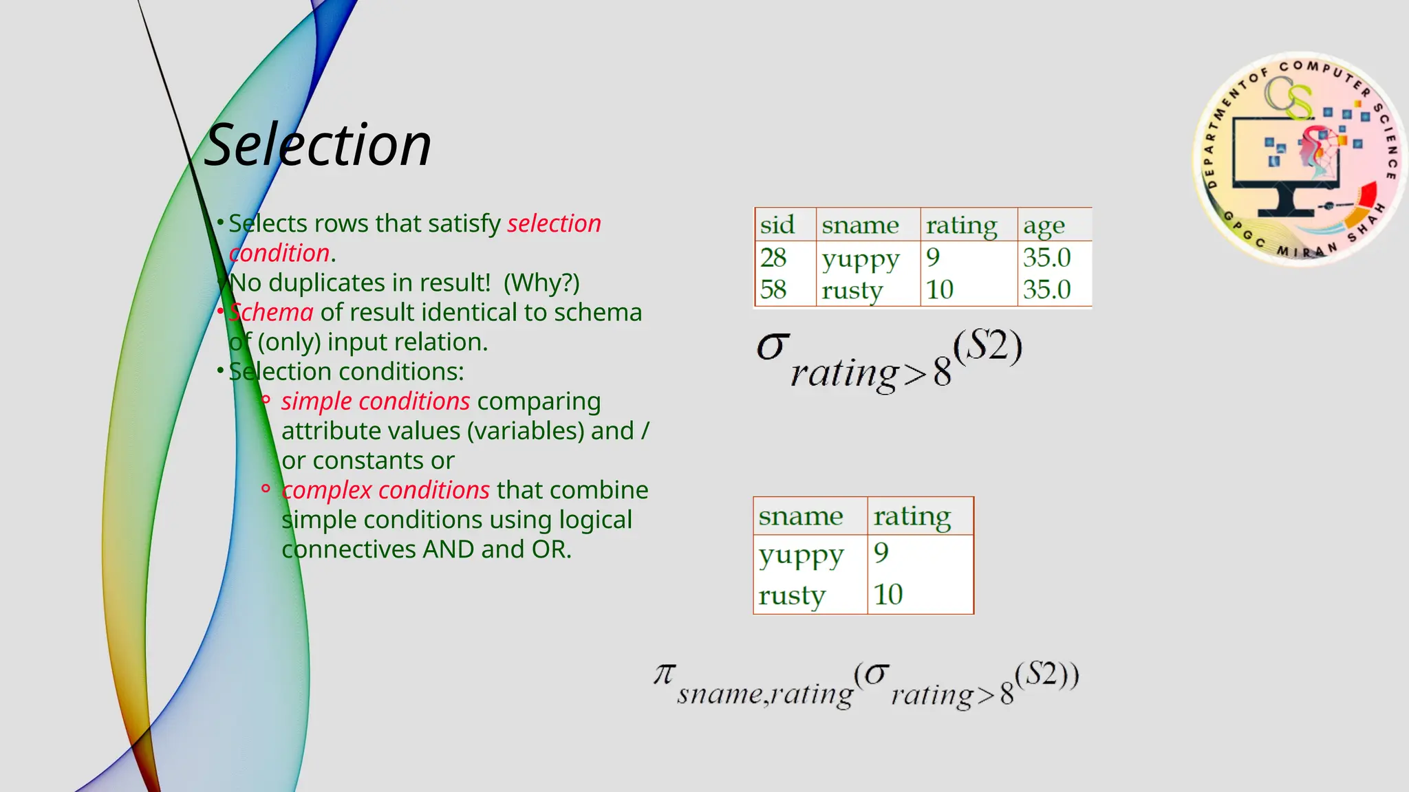 Selection
• Selects rows that satisfy selection
condition.
• No duplicates in result! (Why?)
• Schema of result identical to schema
of (only) input relation.
• Selection conditions:
⚬ simple conditions comparing
attribute values (variables) and /
or constants or
⚬ complex conditions that combine
simple conditions using logical
connectives AND and OR.
 