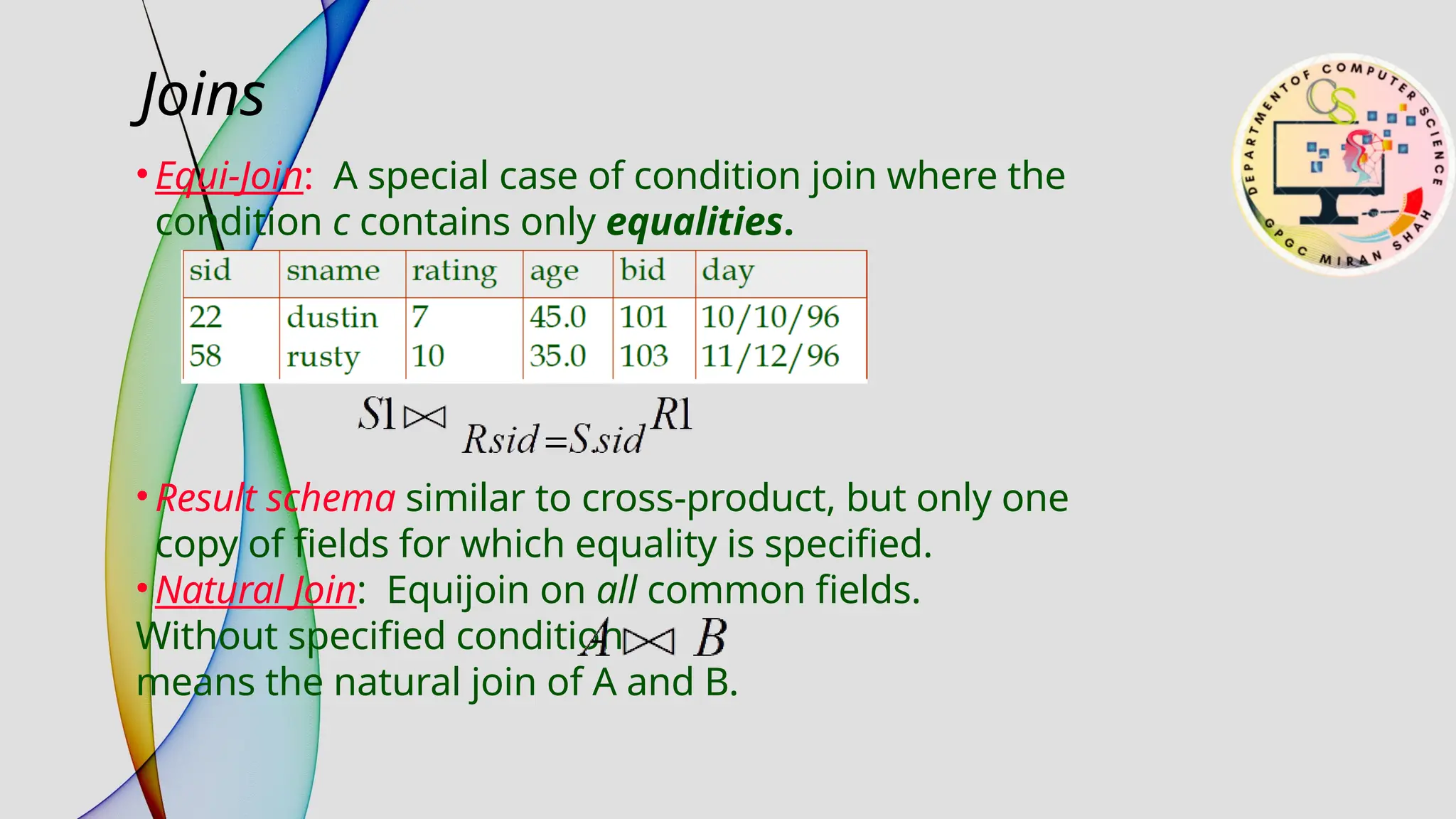 • Equi-Join: A special case of condition join where the
condition c contains only equalities.
• Result schema similar to cross-product, but only one
copy of fields for which equality is specified.
• Natural Join: Equijoin on all common fields.
Without specified condition
means the natural join of A and B.
Joins
 