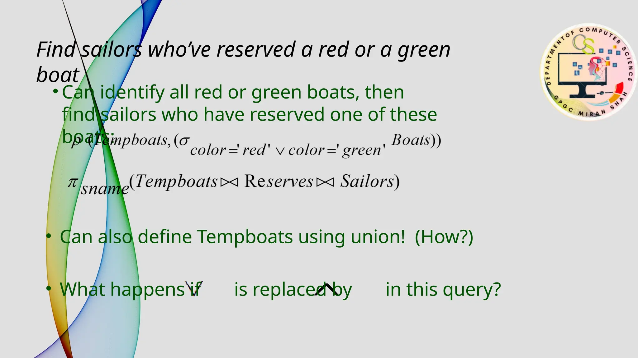• Can identify all red or green boats, then
find sailors who have reserved one of these
boats:
Find sailors who’ve reserved a red or a green
boat
• Can also define Tempboats using union! (How?)
• What happens if is replaced by in this query?
 