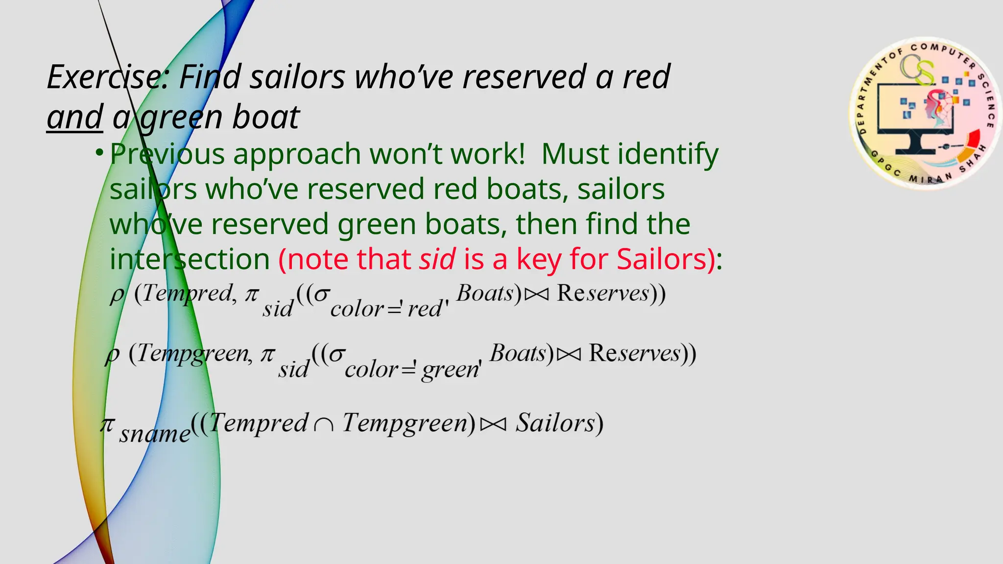 • Previous approach won’t work! Must identify
sailors who’ve reserved red boats, sailors
who’ve reserved green boats, then find the
intersection (note that sid is a key for Sailors):
Exercise: Find sailors who’ve reserved a red
and a green boat
 