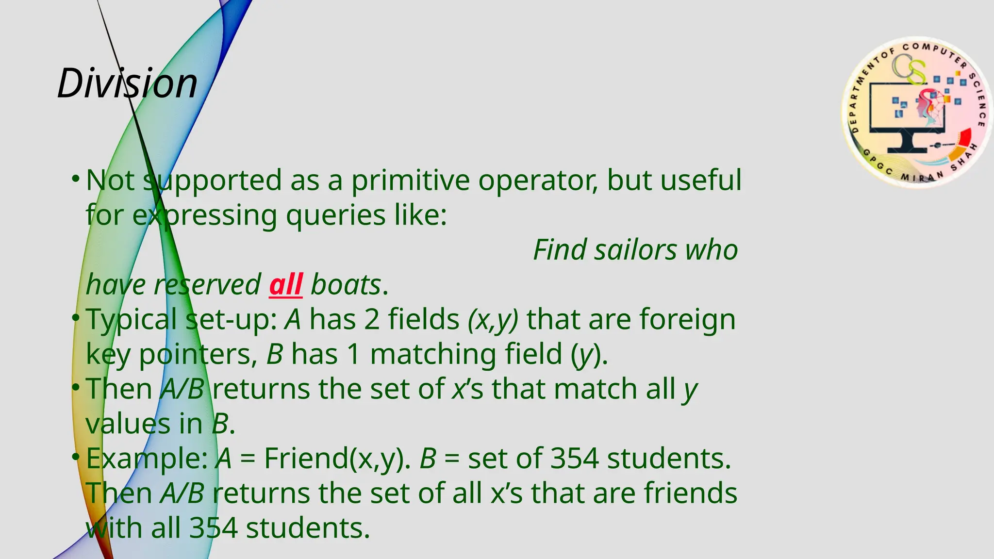 Division
• Not supported as a primitive operator, but useful
for expressing queries like:
Find sailors who
have reserved all boats.
• Typical set-up: A has 2 fields (x,y) that are foreign
key pointers, B has 1 matching field (y).
• Then A/B returns the set of x’s that match all y
values in B.
• Example: A = Friend(x,y). B = set of 354 students.
Then A/B returns the set of all x’s that are friends
with all 354 students.
 