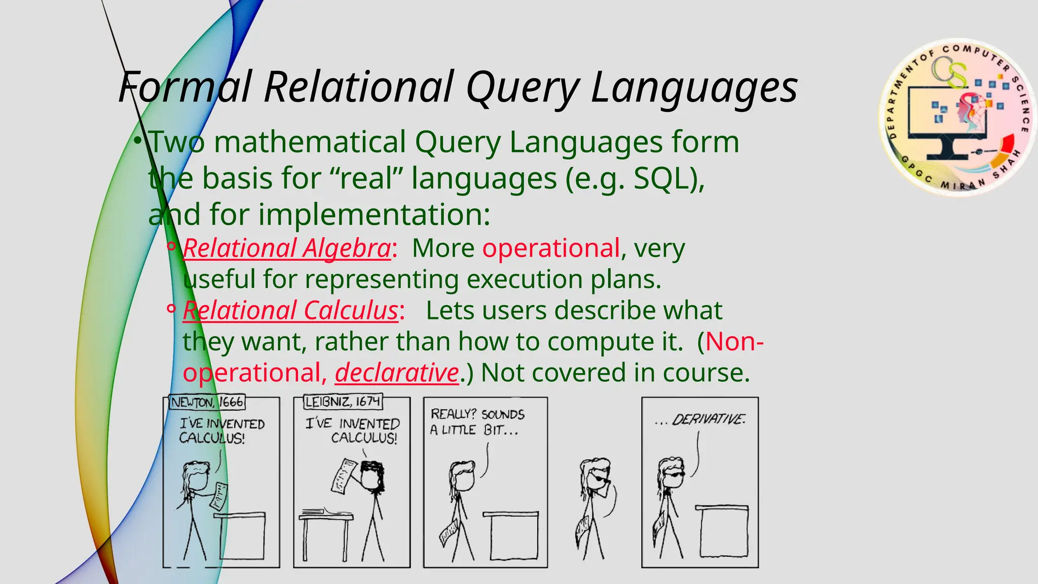 Formal Relational Query Languages
• Two mathematical Query Languages form
the basis for “real” languages (e.g. SQL),
and for implementation:
⚬Relational Algebra: More operational, very
useful for representing execution plans.
⚬Relational Calculus: Lets users describe what
they want, rather than how to compute it. (Non-
operational, declarative.) Not covered in course.
 