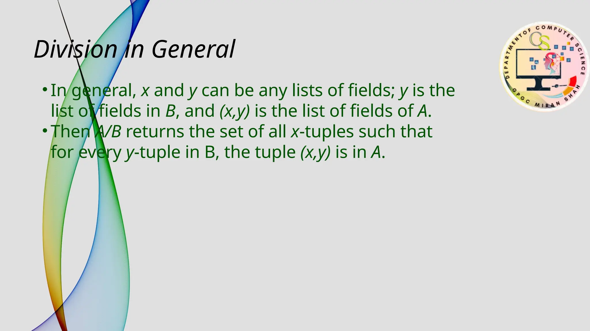 Division in General
• In general, x and y can be any lists of fields; y is the
list of fields in B, and (x,y) is the list of fields of A.
• Then A/B returns the set of all x-tuples such that
for every y-tuple in B, the tuple (x,y) is in A.
 