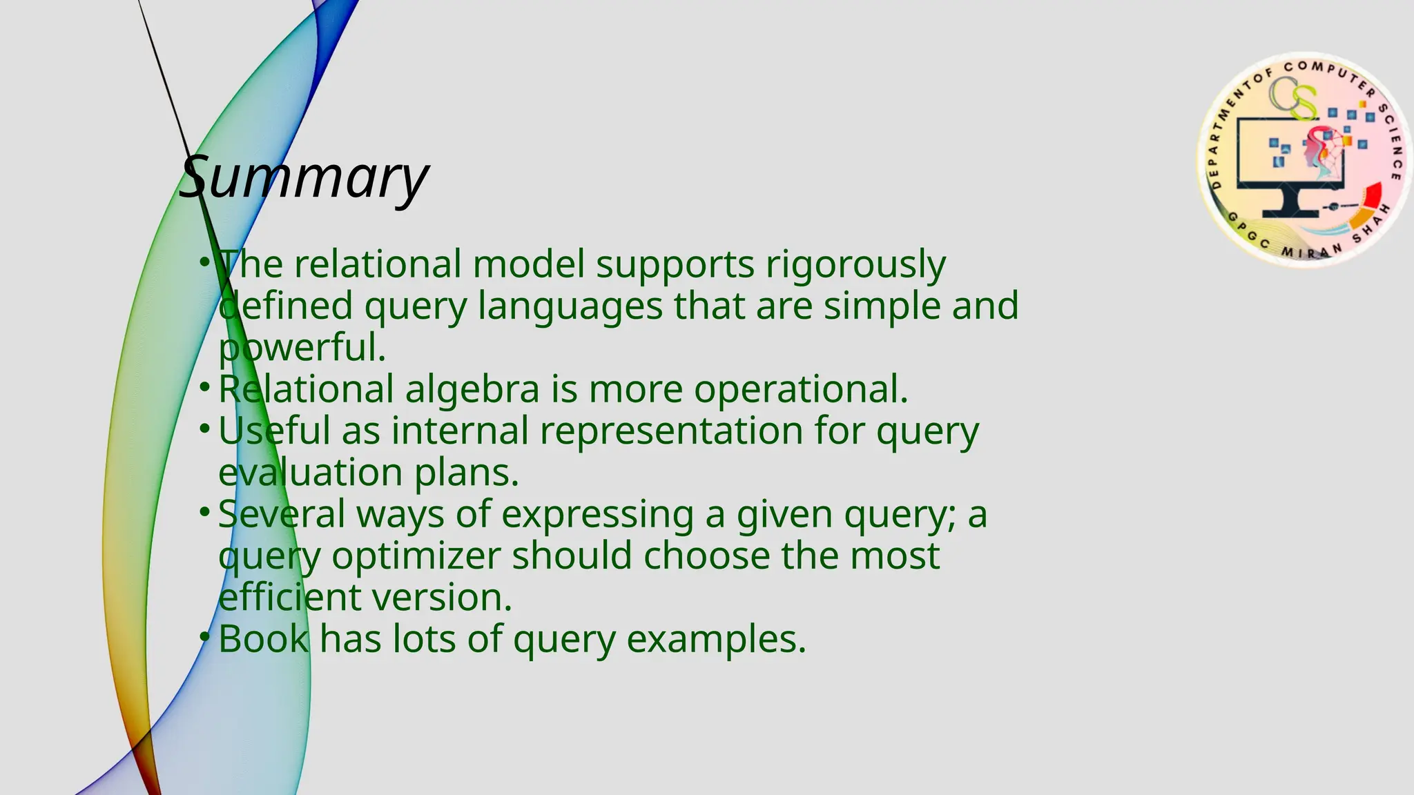 Summary
• The relational model supports rigorously
defined query languages that are simple and
powerful.
• Relational algebra is more operational.
• Useful as internal representation for query
evaluation plans.
• Several ways of expressing a given query; a
query optimizer should choose the most
efficient version.
• Book has lots of query examples.
 
