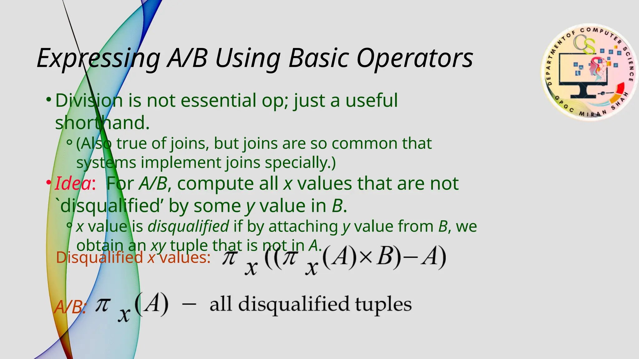 • Division is not essential op; just a useful
shorthand.
⚬(Also true of joins, but joins are so common that
systems implement joins specially.)
• Idea: For A/B, compute all x values that are not
`disqualified’ by some y value in B.
⚬x value is disqualified if by attaching y value from B, we
obtain an xy tuple that is not in A.
Expressing A/B Using Basic Operators
Disqualified x values:
A/B:
 