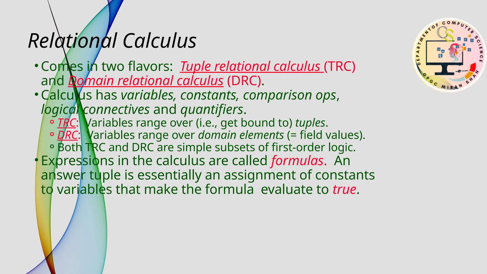 Relational Calculus
• Comes in two flavors: Tuple relational calculus (TRC)
and Domain relational calculus (DRC).
• Calculus has variables, constants, comparison ops,
logical connectives and quantifiers.
⚬TRC: Variables range over (i.e., get bound to) tuples.
⚬DRC: Variables range over domain elements (= field values).
⚬Both TRC and DRC are simple subsets of first-order logic.
• Expressions in the calculus are called formulas. An
answer tuple is essentially an assignment of constants
to variables that make the formula evaluate to true.
 