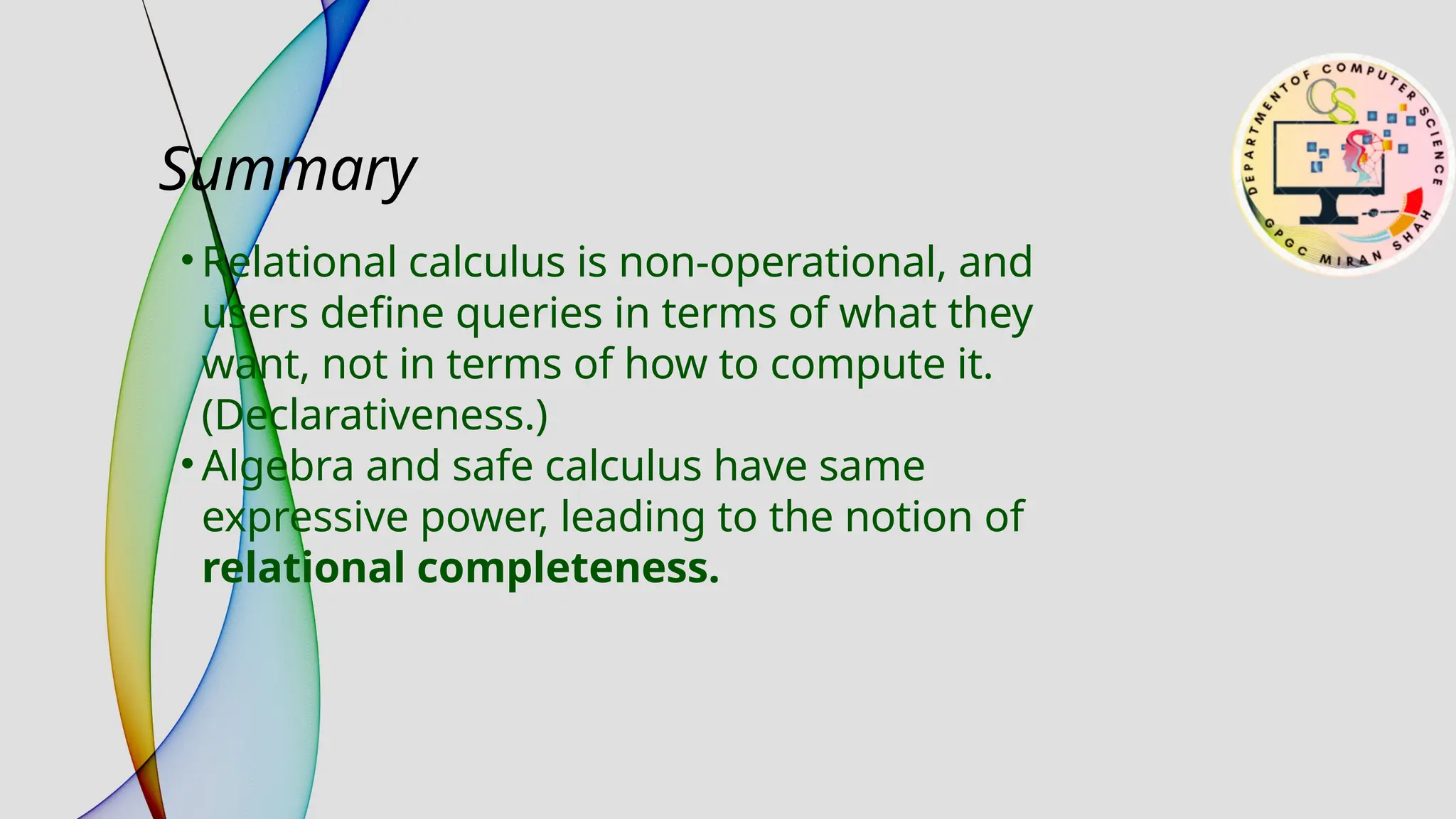 Summary
• Relational calculus is non-operational, and
users define queries in terms of what they
want, not in terms of how to compute it.
(Declarativeness.)
• Algebra and safe calculus have same
expressive power, leading to the notion of
relational completeness.
 