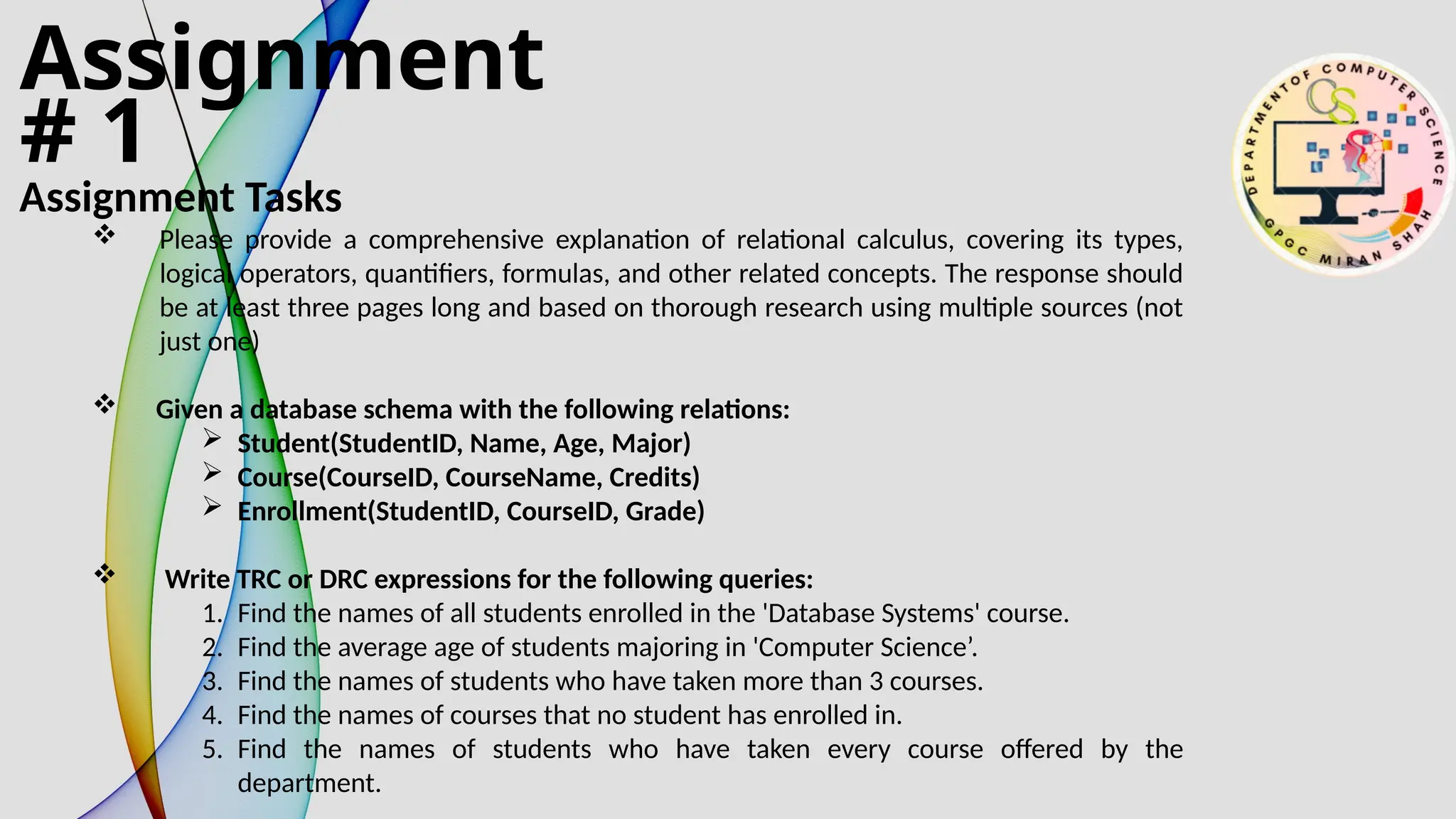 Assignment
# 1
Assignment Tasks
 Please provide a comprehensive explanation of relational calculus, covering its types,
logical operators, quantifiers, formulas, and other related concepts. The response should
be at least three pages long and based on thorough research using multiple sources (not
just one)
 Given a database schema with the following relations:
 Student(StudentID, Name, Age, Major)
 Course(CourseID, CourseName, Credits)
 Enrollment(StudentID, CourseID, Grade)
 Write TRC or DRC expressions for the following queries:
1. Find the names of all students enrolled in the 'Database Systems' course.
2. Find the average age of students majoring in 'Computer Science’.
3. Find the names of students who have taken more than 3 courses.
4. Find the names of courses that no student has enrolled in.
5. Find the names of students who have taken every course offered by the
department.
 