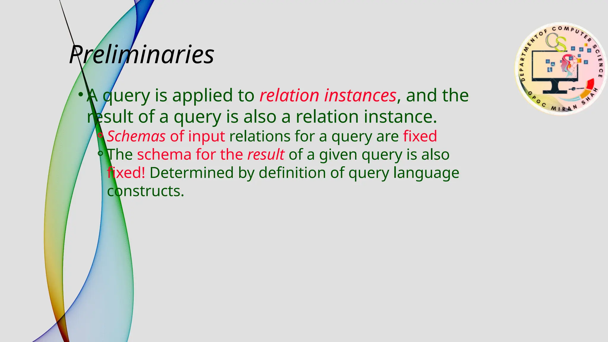 Preliminaries
• A query is applied to relation instances, and the
result of a query is also a relation instance.
⚬Schemas of input relations for a query are fixed
⚬The schema for the result of a given query is also
fixed! Determined by definition of query language
constructs.
 