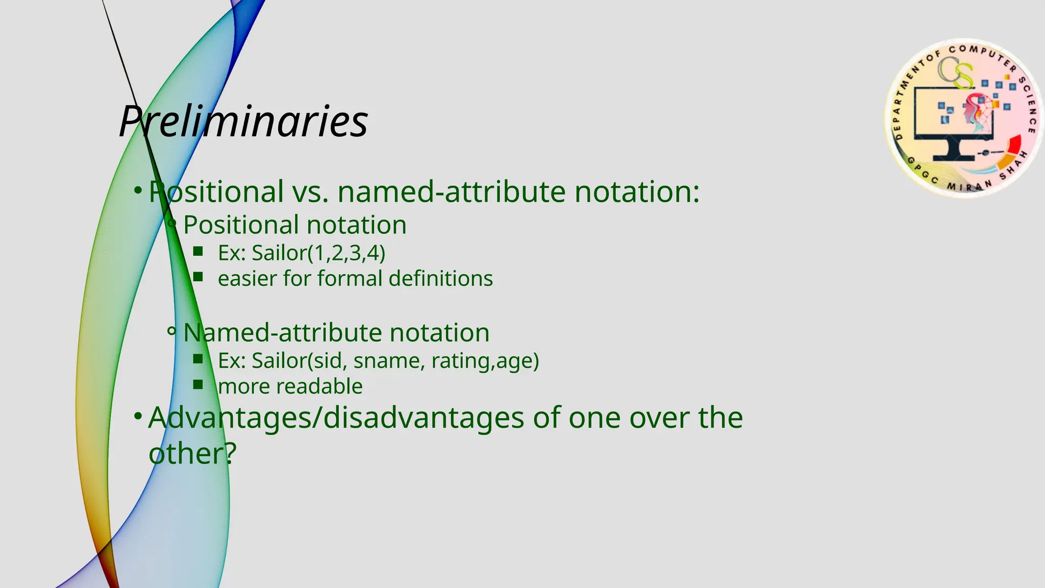 Preliminaries
• Positional vs. named-attribute notation:
⚬Positional notation
￭ Ex: Sailor(1,2,3,4)
￭ easier for formal definitions
⚬Named-attribute notation
￭ Ex: Sailor(sid, sname, rating,age)
￭ more readable
• Advantages/disadvantages of one over the
other?
 