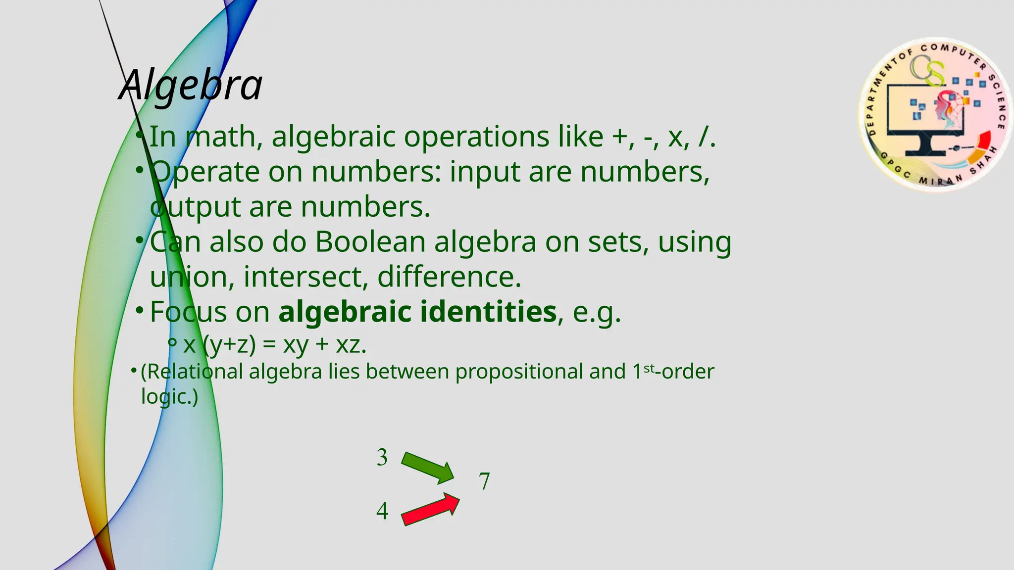 Algebra
• In math, algebraic operations like +, -, x, /.
• Operate on numbers: input are numbers,
output are numbers.
• Can also do Boolean algebra on sets, using
union, intersect, difference.
• Focus on algebraic identities, e.g.
⚬x (y+z) = xy + xz.
• (Relational algebra lies between propositional and 1ˢᵗ-order
logic.)
3
4
7
 