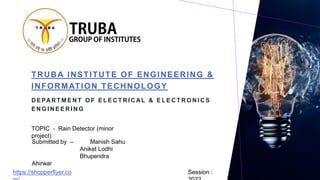 TRUBA INSTITUTE OF ENGINEERING &
INFORMATION TECHNOLOGY
D E PAR T M E N T O F E L E C T R I C AL & E L E C T R O N I C S
E N G I N E E R I N G
TOPIC - Rain Detector (minor
project)
Session :
Submitted by – Manish Sahu
Aniket Lodhi
Bhupendra
Ahirwar
https://shopperflyer.co
 