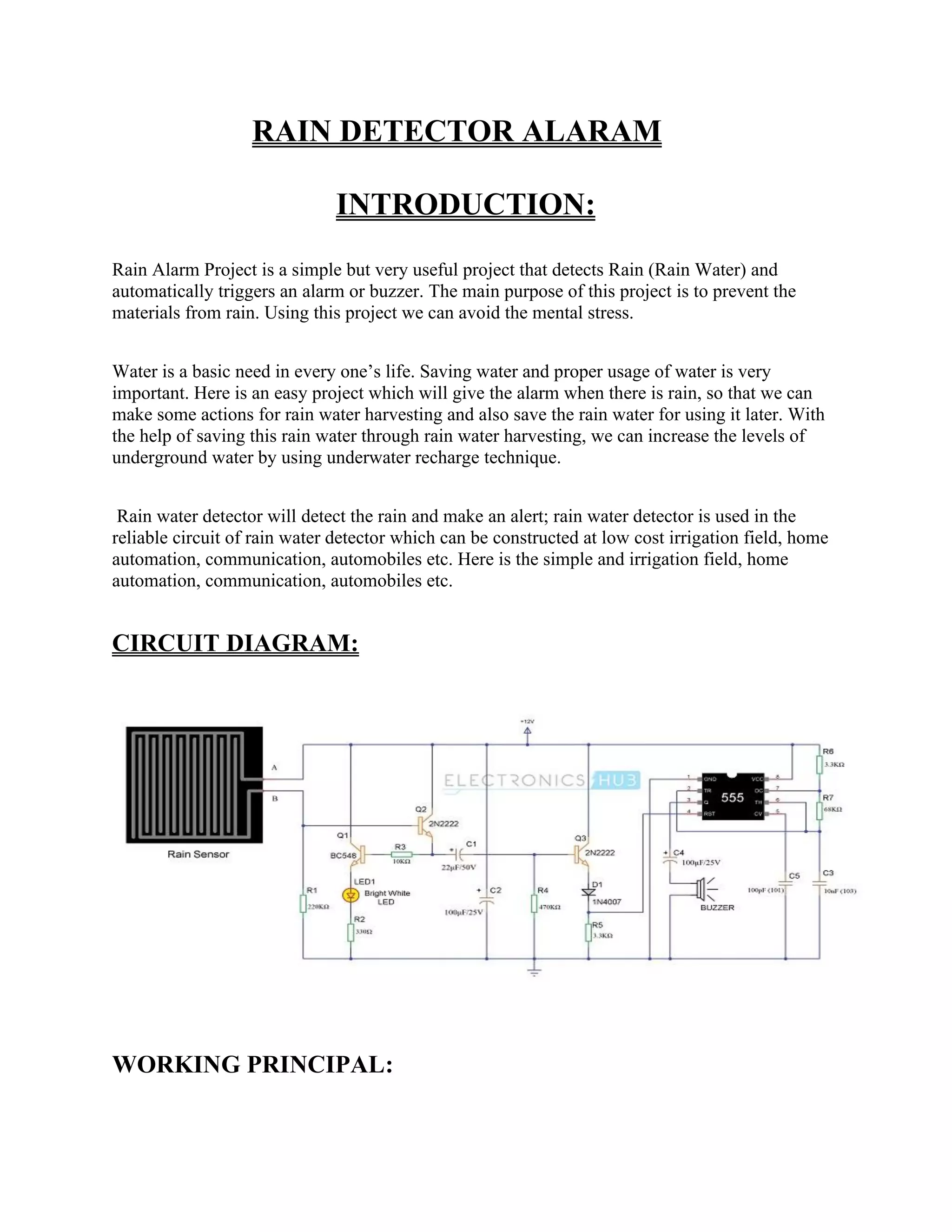 RAIN DETECTOR ALARAM
INTRODUCTION:
Rain Alarm Project is a simple but very useful project that detects Rain (Rain Water) and
automatically triggers an alarm or buzzer. The main purpose of this project is to prevent the
materials from rain. Using this project we can avoid the mental stress.
Water is a basic need in every one’s life. Saving water and proper usage of water is very
important. Here is an easy project which will give the alarm when there is rain, so that we can
make some actions for rain water harvesting and also save the rain water for using it later. With
the help of saving this rain water through rain water harvesting, we can increase the levels of
underground water by using underwater recharge technique.
Rain water detector will detect the rain and make an alert; rain water detector is used in the
reliable circuit of rain water detector which can be constructed at low cost irrigation field, home
automation, communication, automobiles etc. Here is the simple and irrigation field, home
automation, communication, automobiles etc.
CIRCUIT DIAGRAM:
WORKING PRINCIPAL:
 