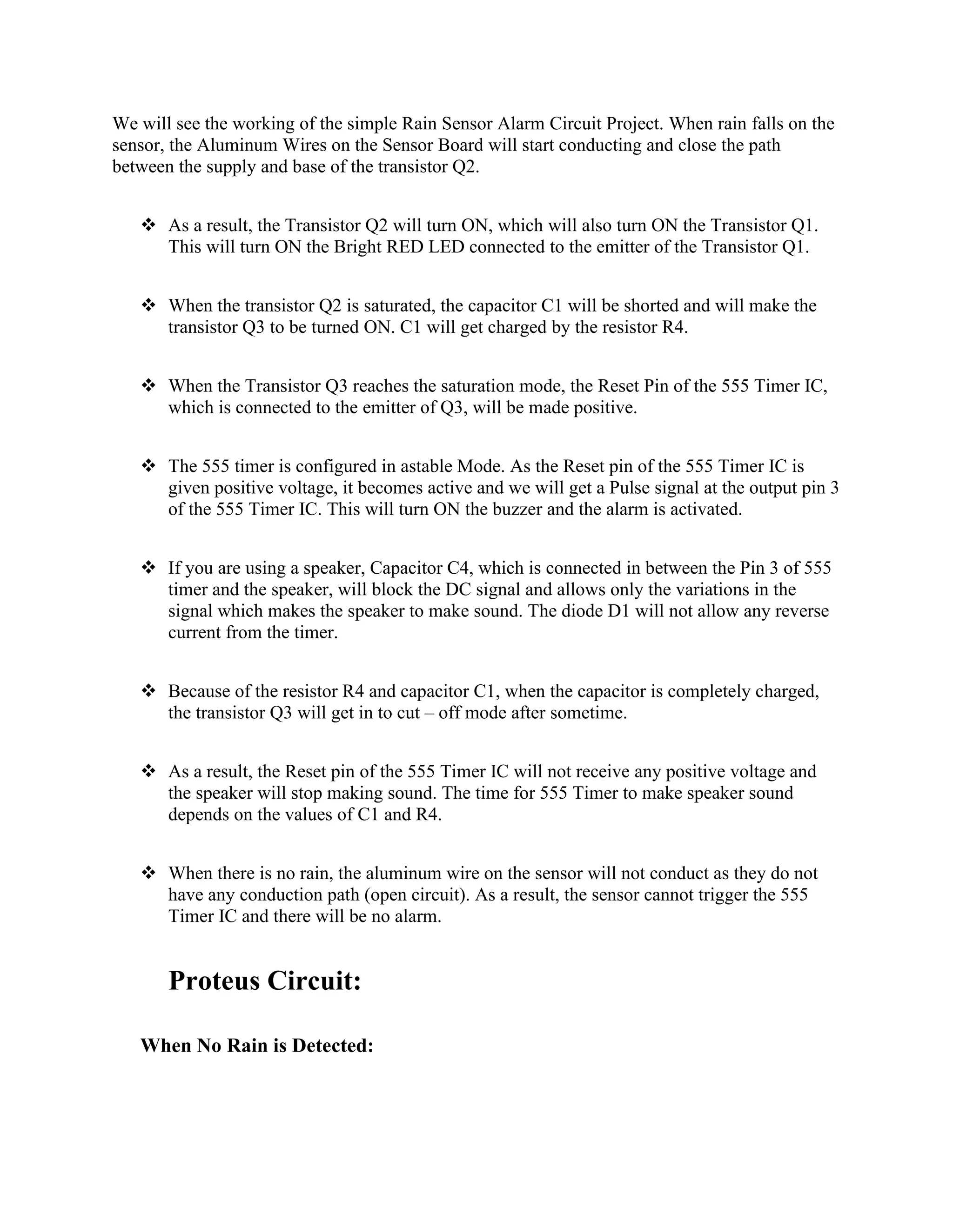 We will see the working of the simple Rain Sensor Alarm Circuit Project. When rain falls on the
sensor, the Aluminum Wires on the Sensor Board will start conducting and close the path
between the supply and base of the transistor Q2.
❖ As a result, the Transistor Q2 will turn ON, which will also turn ON the Transistor Q1.
This will turn ON the Bright RED LED connected to the emitter of the Transistor Q1.
❖ When the transistor Q2 is saturated, the capacitor C1 will be shorted and will make the
transistor Q3 to be turned ON. C1 will get charged by the resistor R4.
❖ When the Transistor Q3 reaches the saturation mode, the Reset Pin of the 555 Timer IC,
which is connected to the emitter of Q3, will be made positive.
❖ The 555 timer is configured in astable Mode. As the Reset pin of the 555 Timer IC is
given positive voltage, it becomes active and we will get a Pulse signal at the output pin 3
of the 555 Timer IC. This will turn ON the buzzer and the alarm is activated.
❖ If you are using a speaker, Capacitor C4, which is connected in between the Pin 3 of 555
timer and the speaker, will block the DC signal and allows only the variations in the
signal which makes the speaker to make sound. The diode D1 will not allow any reverse
current from the timer.
❖ Because of the resistor R4 and capacitor C1, when the capacitor is completely charged,
the transistor Q3 will get in to cut – off mode after sometime.
❖ As a result, the Reset pin of the 555 Timer IC will not receive any positive voltage and
the speaker will stop making sound. The time for 555 Timer to make speaker sound
depends on the values of C1 and R4.
❖ When there is no rain, the aluminum wire on the sensor will not conduct as they do not
have any conduction path (open circuit). As a result, the sensor cannot trigger the 555
Timer IC and there will be no alarm.
Proteus Circuit:
When No Rain is Detected:
 
