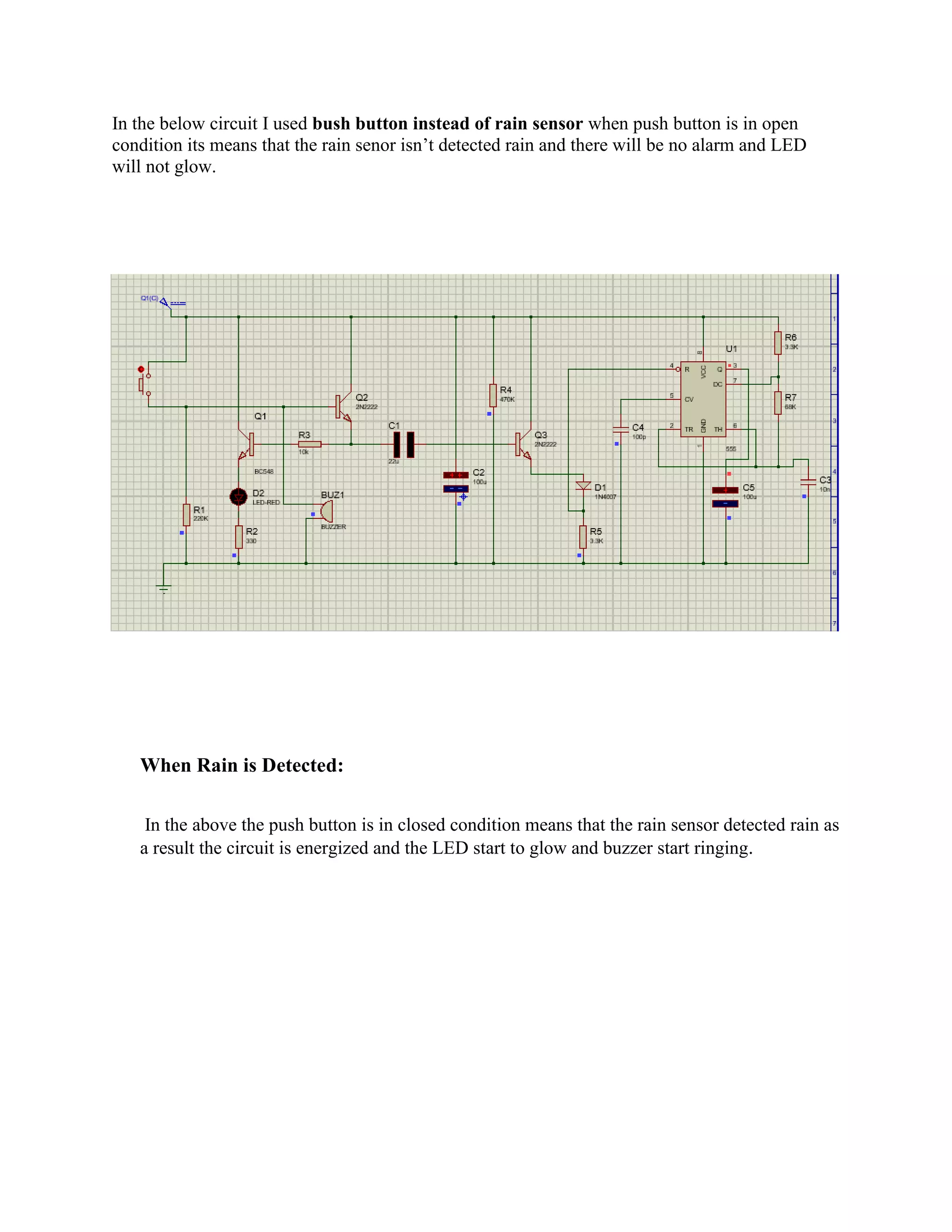 In the below circuit I used bush button instead of rain sensor when push button is in open
condition its means that the rain senor isn’t detected rain and there will be no alarm and LED
will not glow.
When Rain is Detected:
In the above the push button is in closed condition means that the rain sensor detected rain as
a result the circuit is energized and the LED start to glow and buzzer start ringing.
 