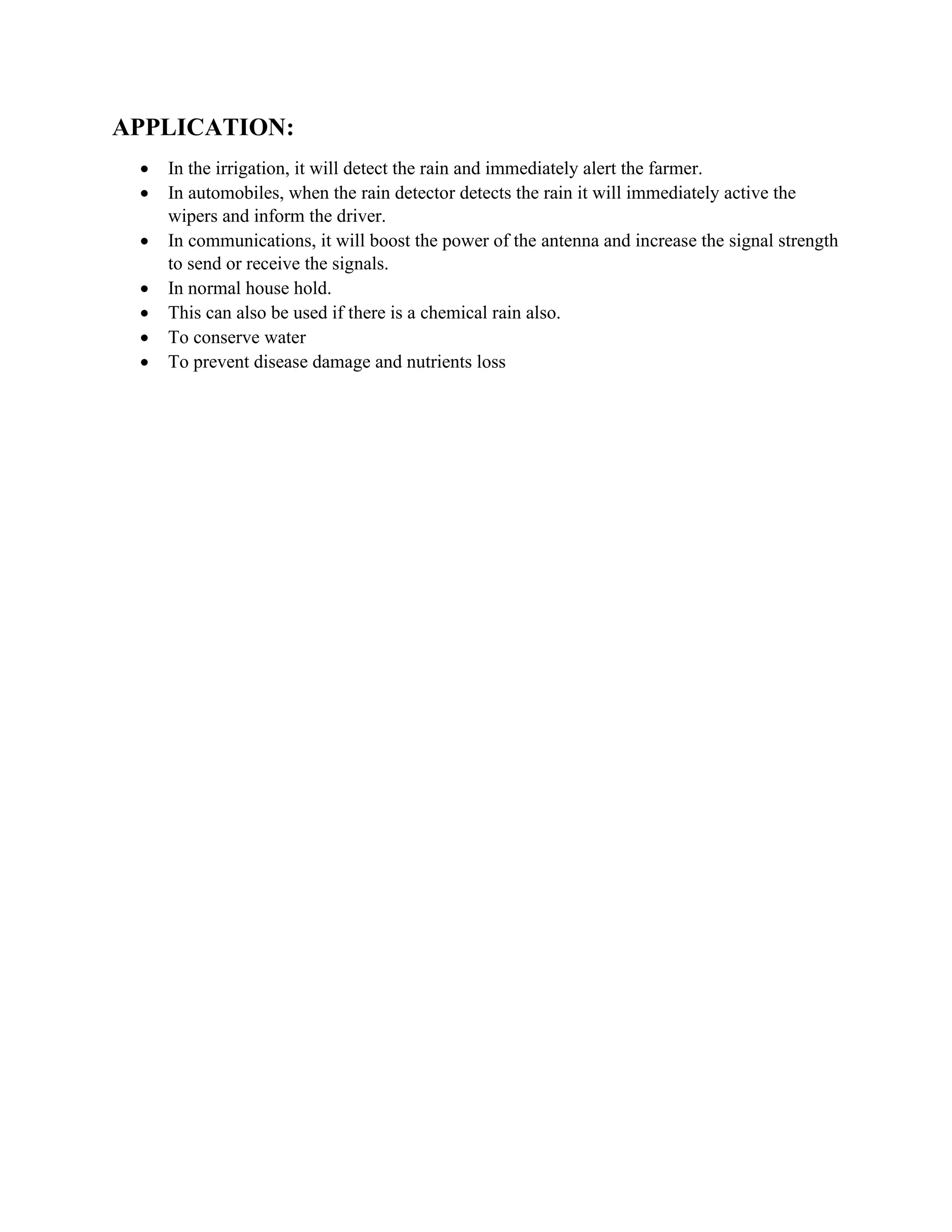 APPLICATION:
• In the irrigation, it will detect the rain and immediately alert the farmer.
• In automobiles, when the rain detector detects the rain it will immediately active the
wipers and inform the driver.
• In communications, it will boost the power of the antenna and increase the signal strength
to send or receive the signals.
• In normal house hold.
• This can also be used if there is a chemical rain also.
• To conserve water
• To prevent disease damage and nutrients loss
 