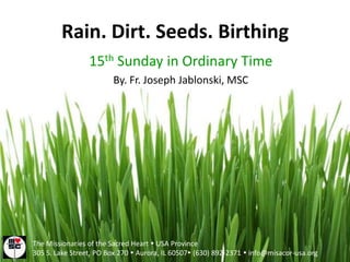 Rain. Dirt. Seeds. Birthing 15th Sunday in Ordinary Time By. Fr. Joseph Jablonski, MSC The Missionaries of the Sacred Heart  USA Province 305 S. Lake Street, PO Box 270  Aurora, IL 60507 (630) 892-2371  info@misacor-usa.org 