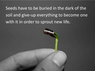 Seeds have to be buried in the dark of thesoil and give-up everything to become onewith it in order to sprout new life.