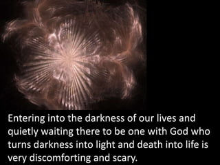 Entering into the darkness of our lives andquietly waiting there to be one with God whoturns darkness into light and death into life isvery discomforting and scary.