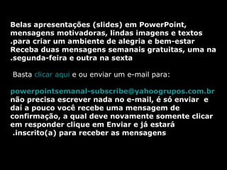 Belas apresentações (slides) em PowerPoint, mensagens motivadoras, lindas imagens e textos para criar um ambiente de alegria e bem-estar. Receba duas mensagens semanais gratuitas, uma na  segunda-feira e outra na sexta. Basta  clicar aqui  e ou enviar um e-mail para:    [email_address]   não precisa escrever nada no e-mail, é só enviar  e daí a pouco você recebe uma mensagem de confirmação, a qual deve novamente somente clicar em responder clique em Enviar e já estará inscrito(a) para receber as mensagens.  