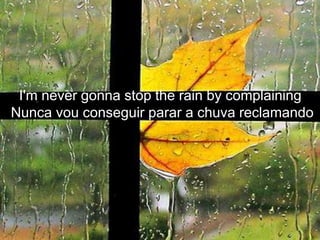 I'm never gonna stop the rain by complaining
Nunca vou conseguir parar a chuva reclamando
 