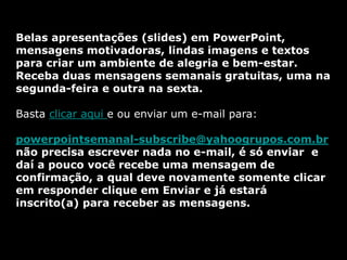 Belas apresentações (slides) em PowerPoint,
mensagens motivadoras, lindas imagens e textos
para criar um ambiente de alegria e bem-estar.
Receba duas mensagens semanais gratuitas, uma na
segunda-feira e outra na sexta.

Basta clicar aqui e ou enviar um e-mail para:

powerpointsemanal-subscribe@yahoogrupos.com.br
não precisa escrever nada no e-mail, é só enviar e
daí a pouco você recebe uma mensagem de
confirmação, a qual deve novamente somente clicar
em responder clique em Enviar e já estará
inscrito(a) para receber as mensagens.
 