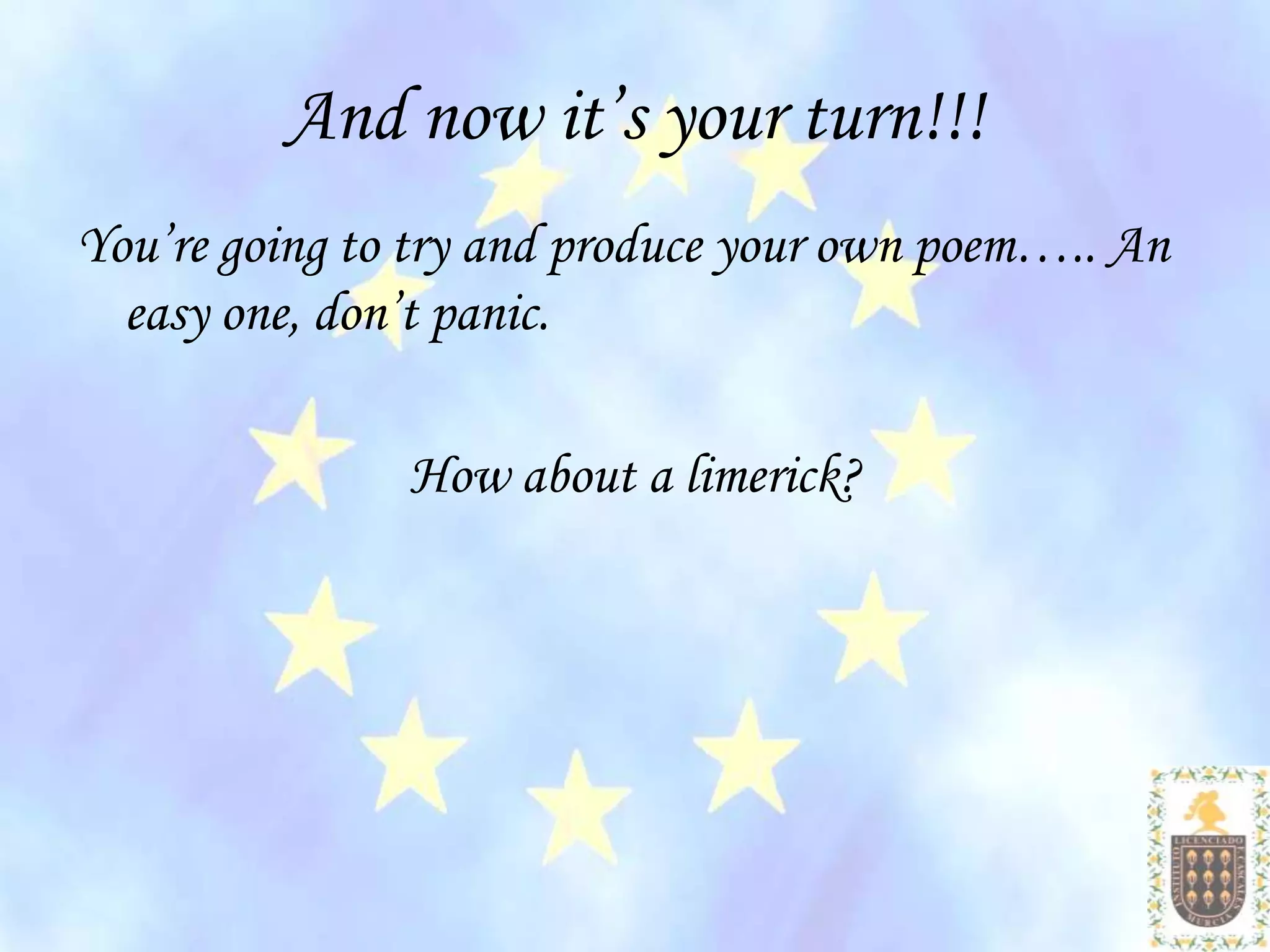 And now it’s your turn!!!
You’re going to try and produce your own poem….. An
  easy one, don’t panic.

               How about a limerick?
 