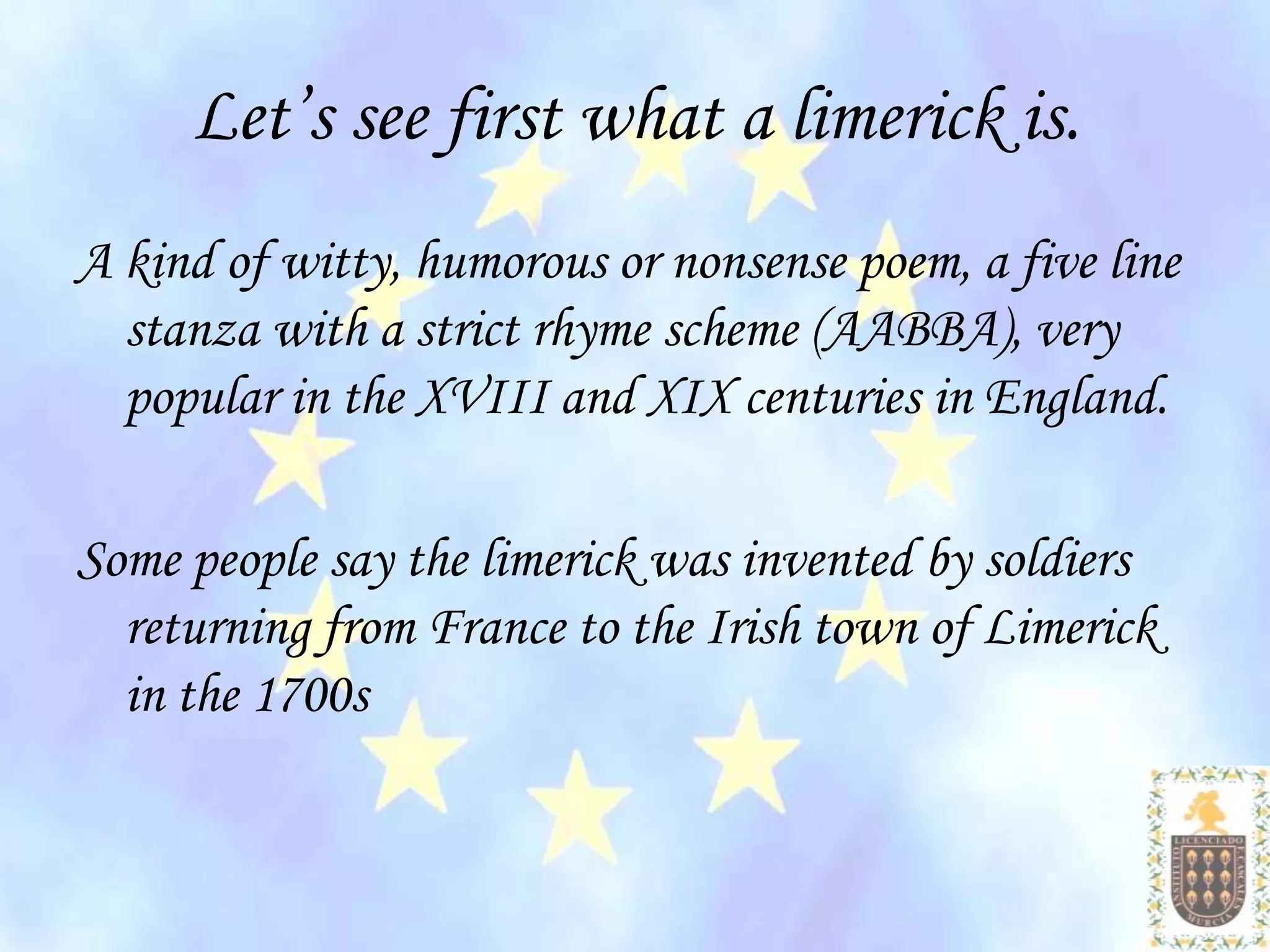 Let’s see first what a limerick is.
A kind of witty, humorous or nonsense poem, a five line
  stanza with a strict rhyme scheme (AABBA), very
  popular in the XVIII and XIX centuries in England.

Some people say the limerick was invented by soldiers
  returning from France to the Irish town of Limerick
  in the 1700s
 