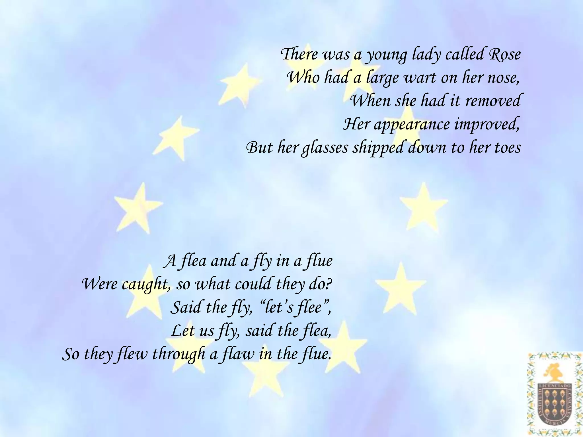 There was a young lady called Rose
                                  Who had a large wart on her nose,
                                            When she had it removed
                                           Her appearance improved,
                             But her glasses shipped down to her toes




               A flea and a fly in a flue
  Were caught, so what could they do?
                Said the fly, “let’s flee”,
                Let us fly, said the flea,
So they flew through a flaw in the flue.
 