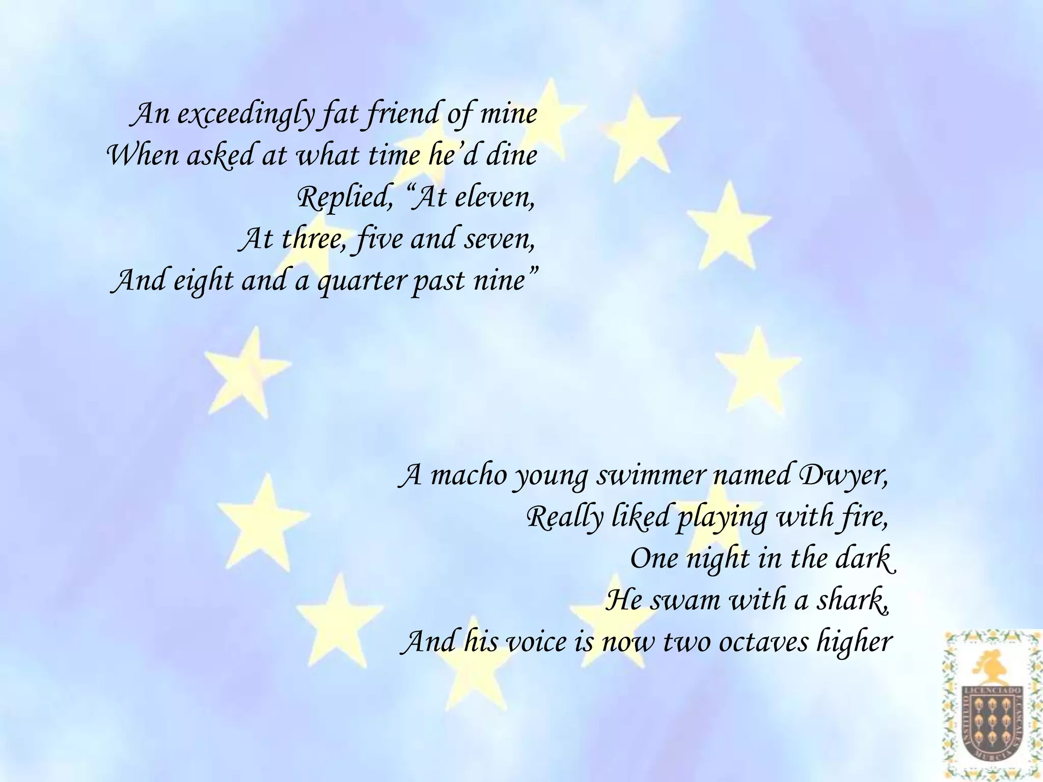 An exceedingly fat friend of mine
When asked at what time he’d dine
              Replied, “At eleven,
          At three, five and seven,
And eight and a quarter past nine”




                       A macho young swimmer named Dwyer,
                                Really liked playing with fire,
                                          One night in the dark
                                        He swam with a shark,
                       And his voice is now two octaves higher
 