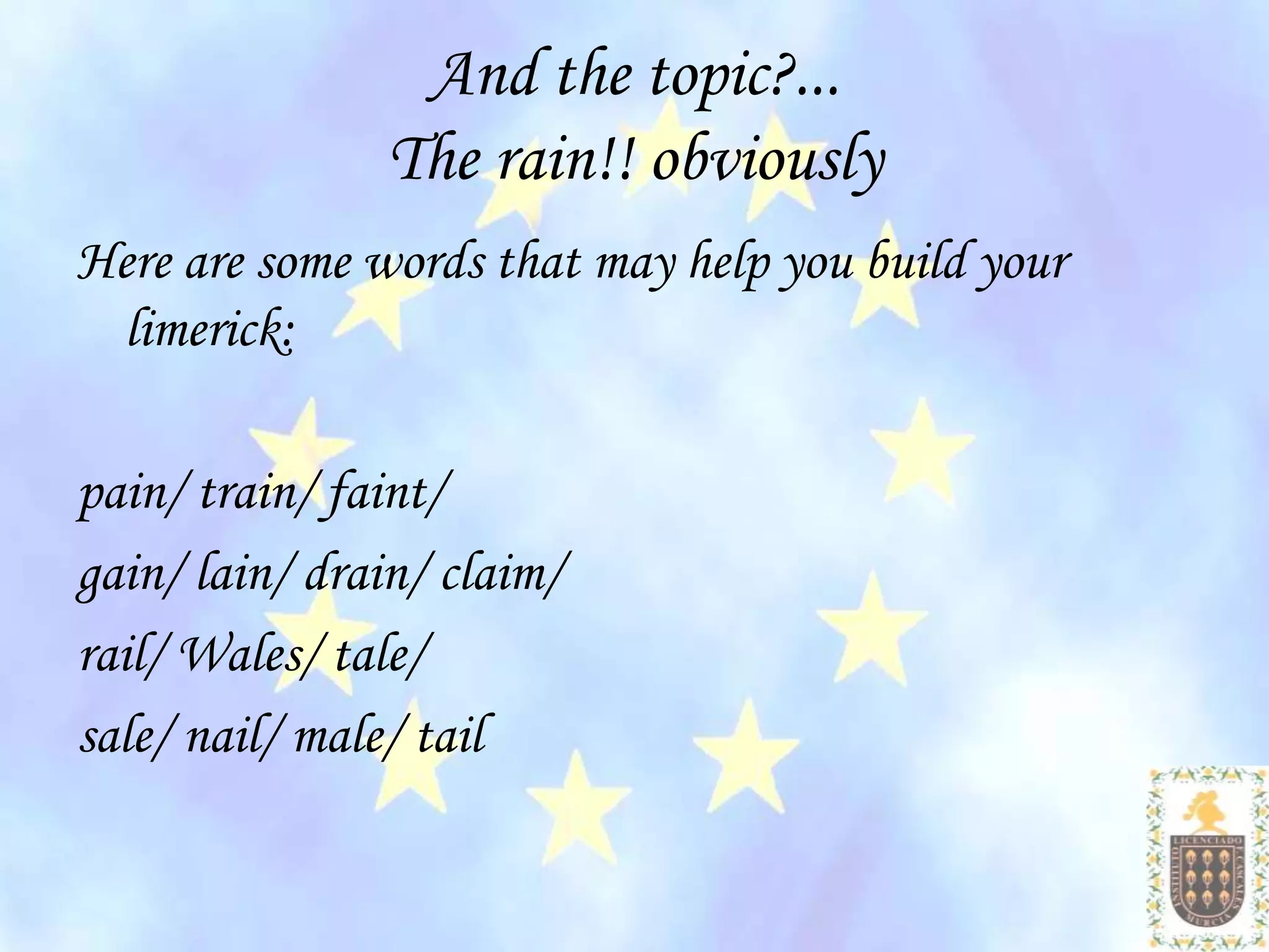 And the topic?...
                The rain!! obviously
Here are some words that may help you build your
 limerick:

pain/ train/ faint/
gain/ lain/ drain/ claim/
rail/ Wales/ tale/
sale/ nail/ male/ tail
 
