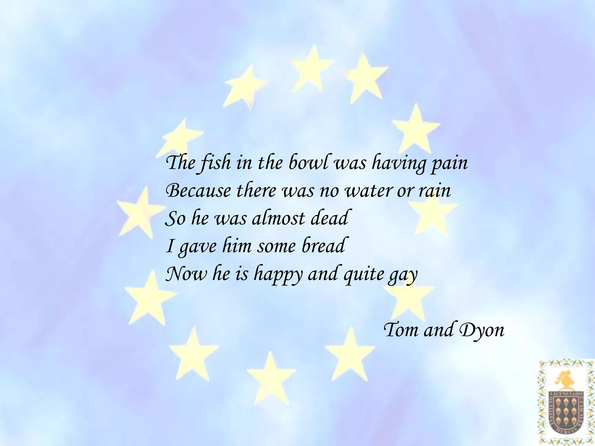 The fish in the bowl was having pain
Because there was no water or rain
So he was almost dead
I gave him some bread
Now he is happy and quite gay

                         Tom and Dyon
 