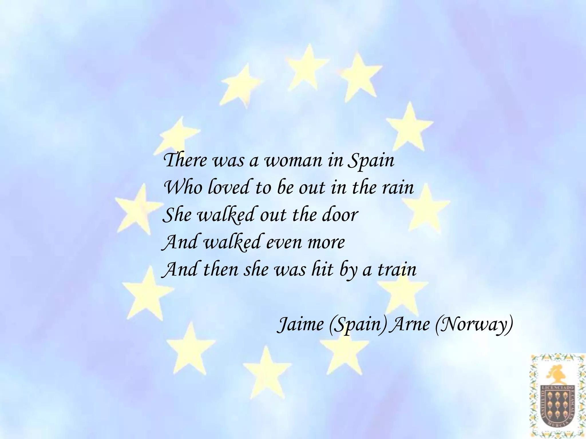 There was a woman in Spain
Who loved to be out in the rain
She walked out the door
And walked even more
And then she was hit by a train

              Jaime (Spain) Arne (Norway)
 