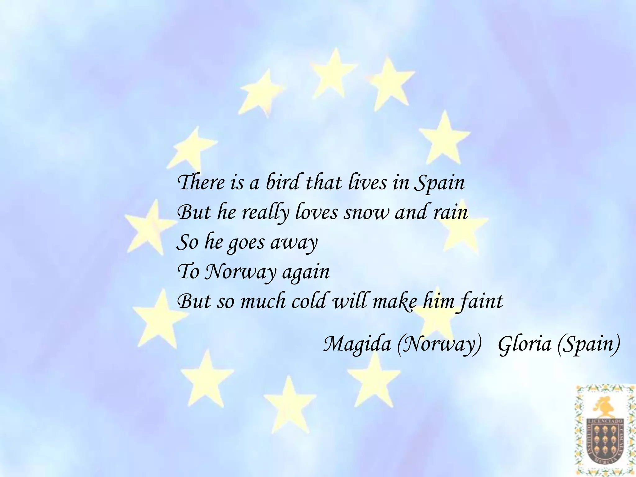 There is a bird that lives in Spain
But he really loves snow and rain
So he goes away
To Norway again
But so much cold will make him faint
                Magida (Norway) Gloria (Spain)
 