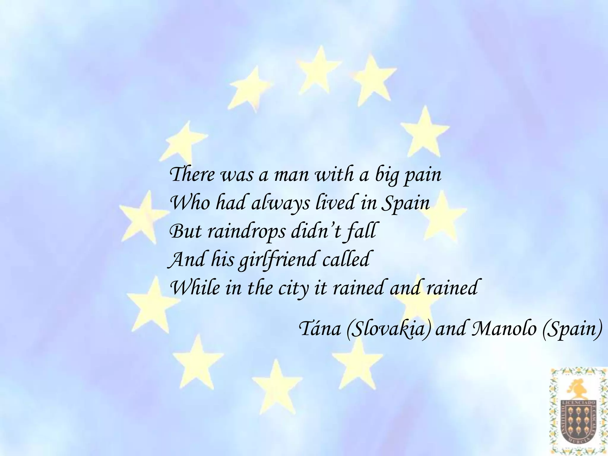 There was a man with a big pain
Who had always lived in Spain
But raindrops didn’t fall
And his girlfriend called
While in the city it rained and rained
               Tána (Slovakia) and Manolo (Spain)
 