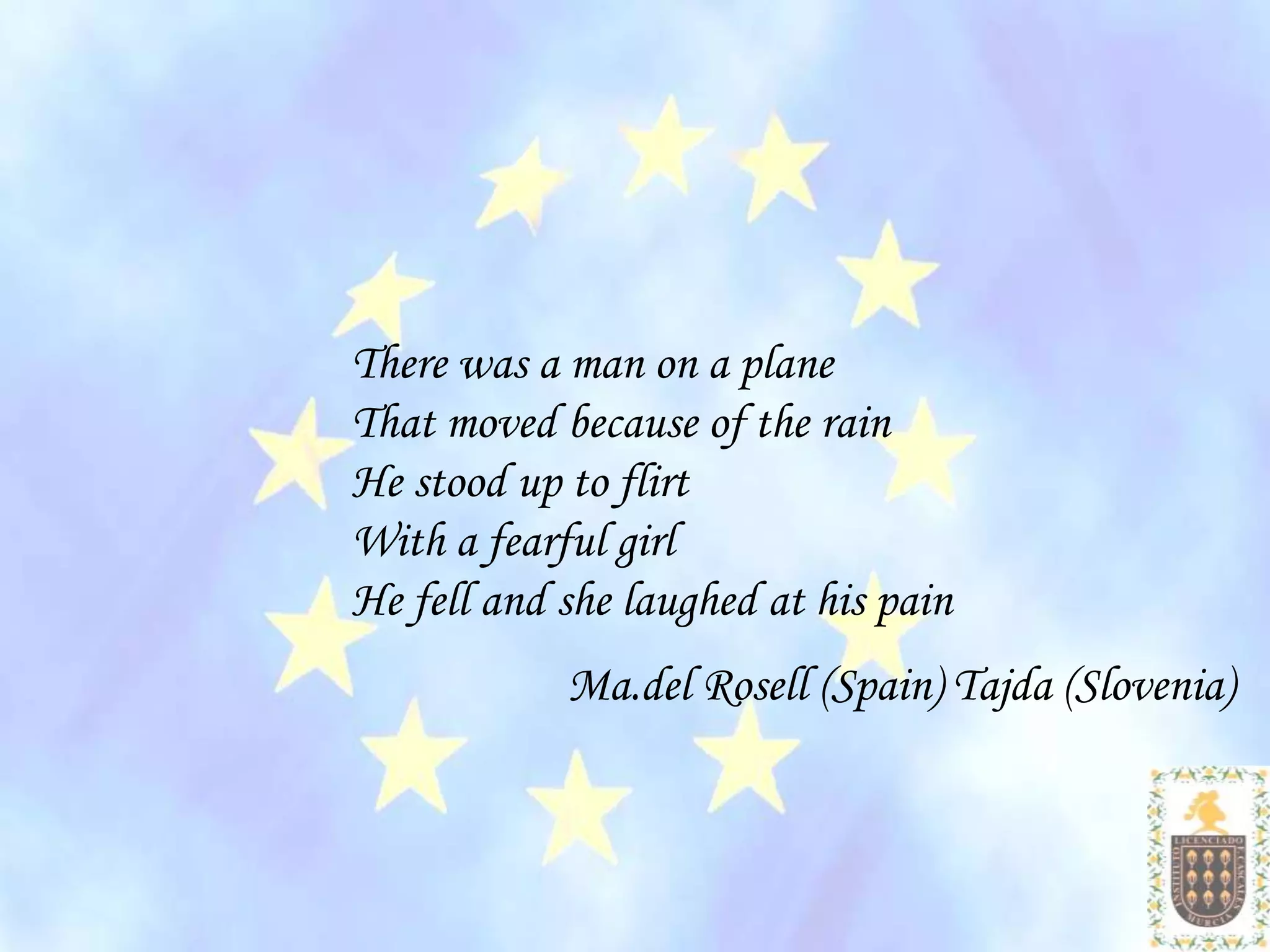 There was a man on a plane
That moved because of the rain
He stood up to flirt
With a fearful girl
He fell and she laughed at his pain
            Ma.del Rosell (Spain) Tajda (Slovenia)
 