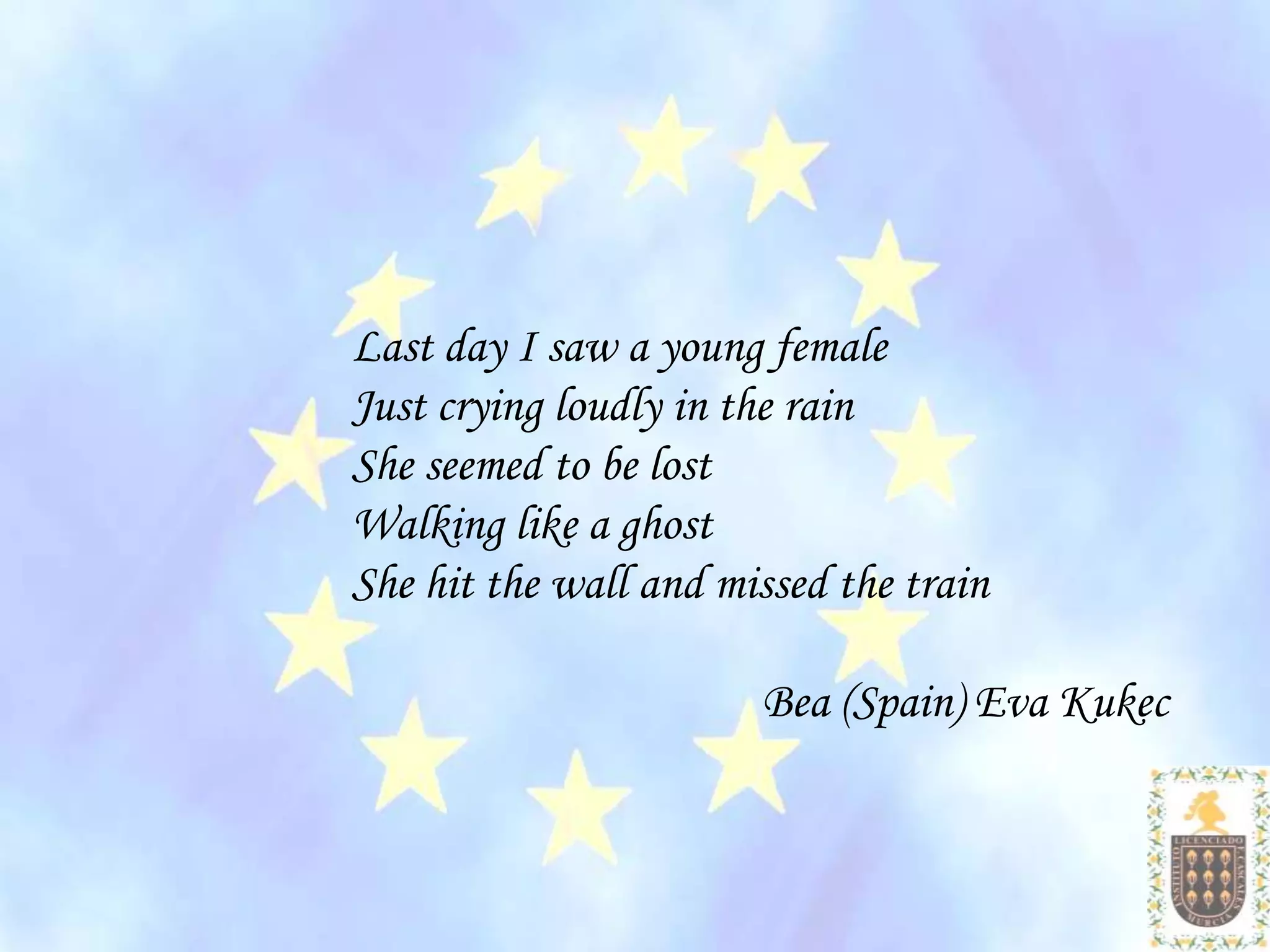 Last day I saw a young female
Just crying loudly in the rain
She seemed to be lost
Walking like a ghost
She hit the wall and missed the train

                       Bea (Spain) Eva Kukec
 