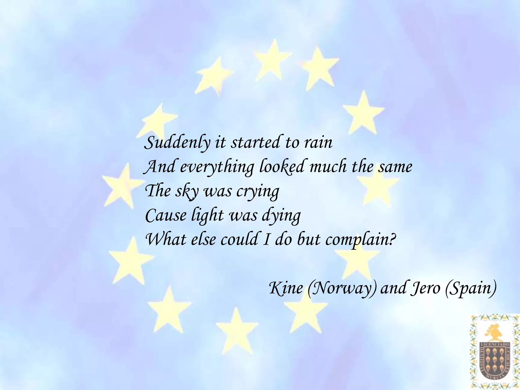 Suddenly it started to rain
And everything looked much the same
The sky was crying
Cause light was dying
What else could I do but complain?

                Kine (Norway) and Jero (Spain)
 
