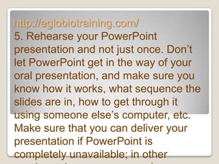 http://eglobiotraining.com/
5. Rehearse your PowerPoint
presentation and not just once. Don’t
let PowerPoint get in the way of your
oral presentation, and make sure you
know how it works, what sequence the
slides are in, how to get through it
using someone else’s computer, etc.
Make sure that you can deliver your
presentation if PowerPoint is
completely unavailable; in other
 