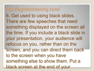 http://eglobiotraining.com/
6. Get used to using black slides.
There are few speeches that need
something displayed on the screen all
the time. If you include a black slide in
your presentation, your audience will
refocus on you, rather than on the
screen, and you can direct them back
to the screen when you have
something else to show them. Put a
black screen at the end of your
 