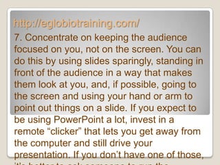 http://eglobiotraining.com/
7. Concentrate on keeping the audience
focused on you, not on the screen. You can
do this by using slides sparingly, standing in
front of the audience in a way that makes
them look at you, and, if possible, going to
the screen and using your hand or arm to
point out things on a slide. If you expect to
be using PowerPoint a lot, invest in a
remote ―clicker‖ that lets you get away from
the computer and still drive your
presentation. If you don’t have one of those,
 